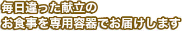 毎日違った献立のお食事を専用容器でお届けします