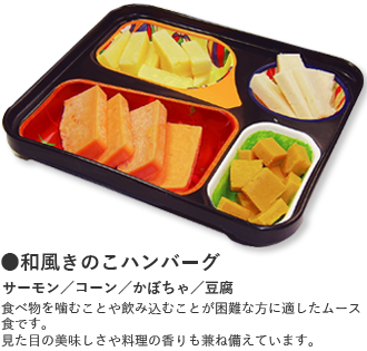 ●和風きのこハンバーグ サーモン／コーン／かぼちゃ／豆腐 食べ物を噛むことや飲み込むことが困難な方に適したムース食です。 見た目の美味しさや料理の香りも兼ね備えています。