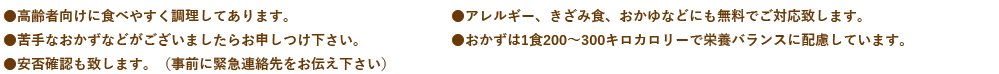 ●高齢者向けに食べやすく調理してあります。●アレルギー、きざみ食、おかゆなどにも無料でご対応致します。●苦手なおかずなどがございましたらお申しつけ下さい。●おかずは1食200～300キロカロリーで栄養バランスに配慮しています。●安否確認も致します。（事前に緊急連絡先をお伝え下さい）