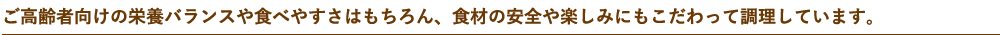 ご高齢者向けの栄養バランスや食べやすさはもちろん、食材の安全や楽しみにもこだわって調理しています。