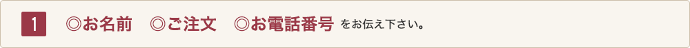 1 ◎お名前、◎ご注文、◎お電話番号をお伝えください。