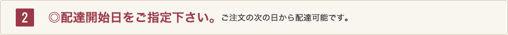 2 ◎配達開始日をご指定下さい。ご注文の次の日から配達可能です。