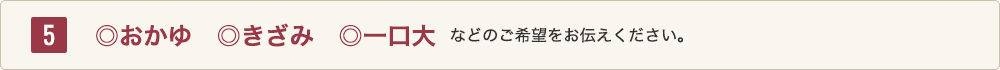 5 ◎おかゆ、◎きざみ、◎一口大などのご希望をお伝えください。