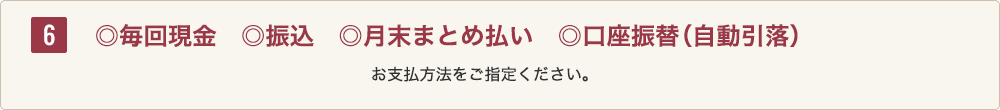 6 ◎毎回現金◎振込◎月末まとめ払い◎口座振替(自動引落)お支払方法をご指定ください。